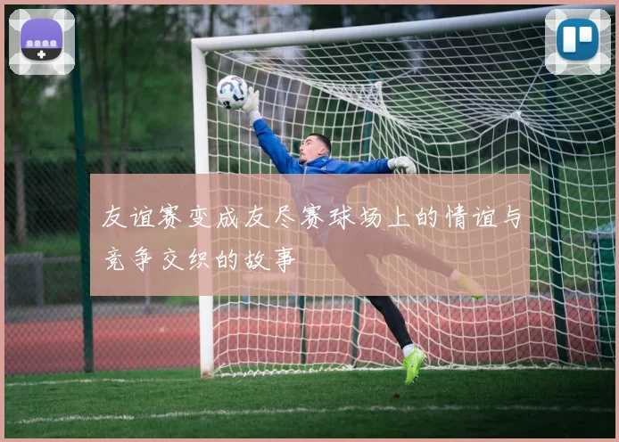 友谊赛变成友尽赛球场上的情谊与竞争交织的故事