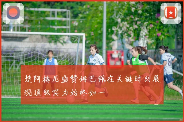 楚阿梅尼盛赞姆巴佩在关键时刻展现顶级实力始终如一