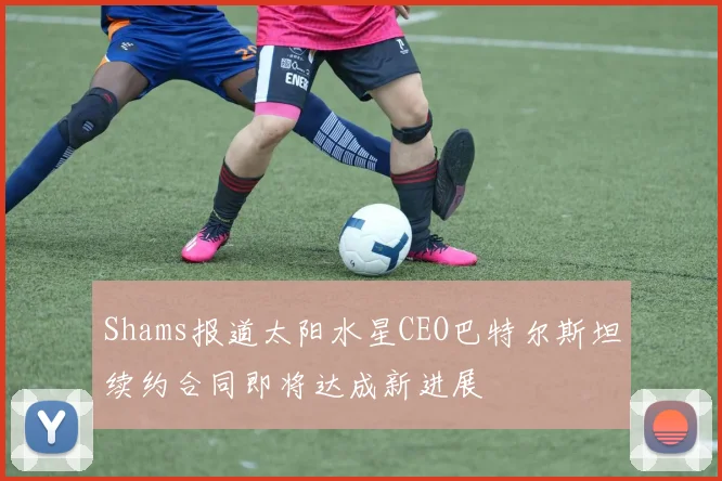 Shams报道太阳水星CEO巴特尔斯坦续约合同即将达成新进展