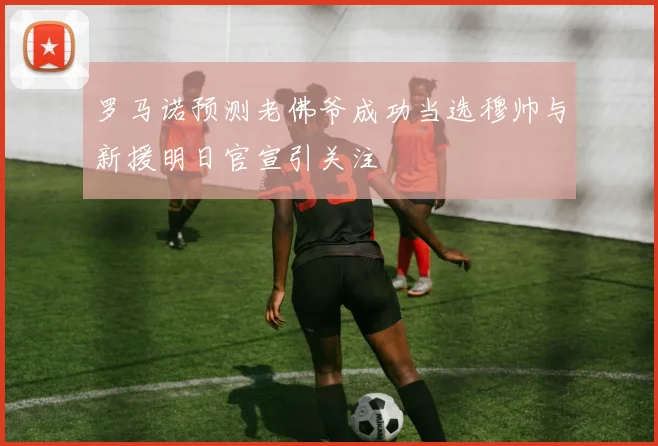 罗马诺预测老佛爷成功当选穆帅与新援明日官宣引关注