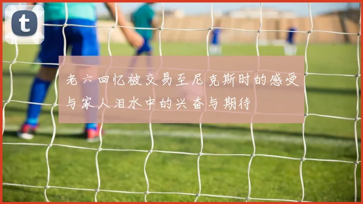老六回忆被交易至尼克斯时的感受与家人泪水中的兴奋与期待