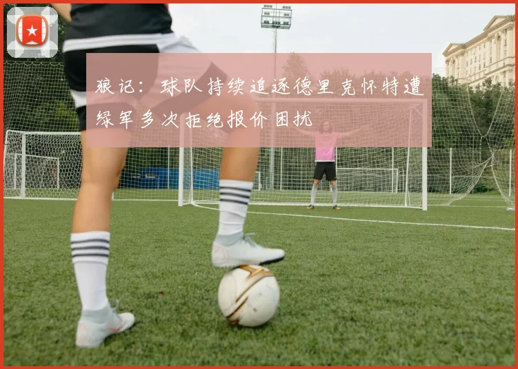 狼记：球队持续追逐德里克怀特遭绿军多次拒绝报价困扰
