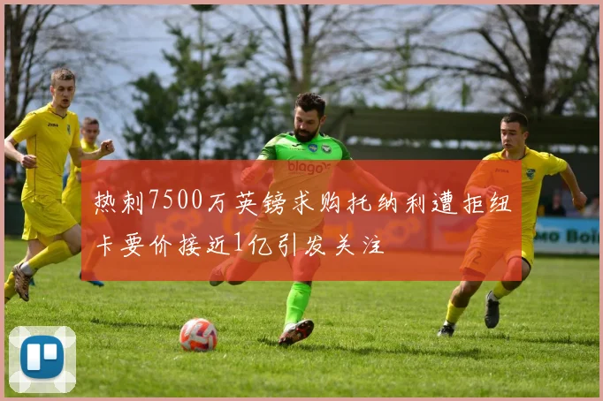 热刺7500万英镑求购托纳利遭拒纽卡要价接近1亿引发关注