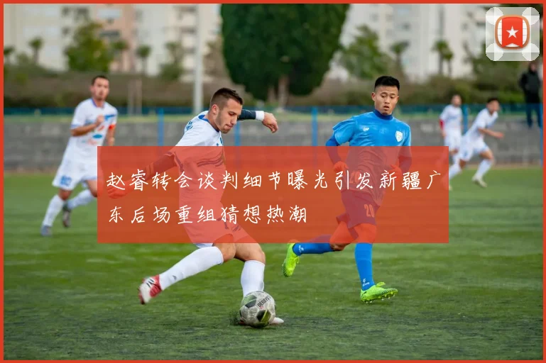 赵睿转会谈判细节曝光引发新疆广东后场重组猜想热潮