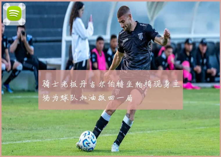 骑士老板丹吉尔伯特坐轮椅现身主场为球队加油扳回一局
