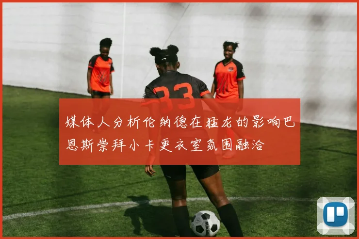 媒体人分析伦纳德在猛龙的影响巴恩斯崇拜小卡更衣室氛围融洽