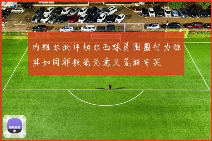 内维尔批评切尔西球员围圈行为称其如同邪教毫无意义荒诞可笑