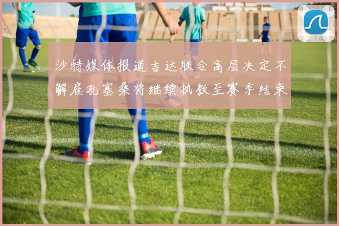 沙特媒体报道吉达联合高层决定不解雇孔塞桑将继续执教至赛季结束
