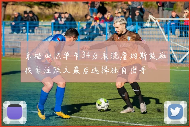 乐福回忆单节34分表现詹姆斯鼓励我专注欧文最后选择独自出手