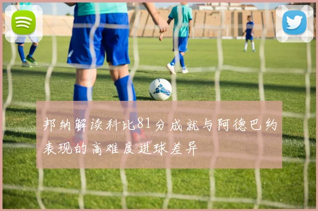邦纳解读科比81分成就与阿德巴约表现的高难度进球差异
