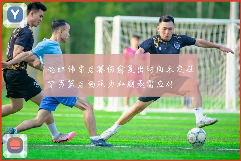 赵继伟季后赛伤愈复出时间未定辽宁男篮后场压力加剧亟需应对