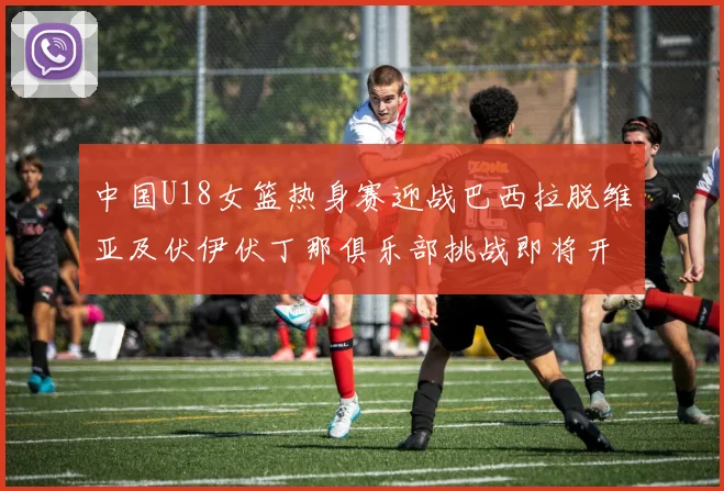 中国U18女篮热身赛迎战巴西拉脱维亚及伏伊伏丁那俱乐部挑战即将开启