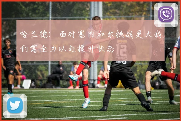 哈兰德：面对塞内加尔挑战更大我们需全力以赴提升状态