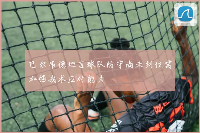 巴尔韦德坦言球队防守尚未到位需加强战术应对能力