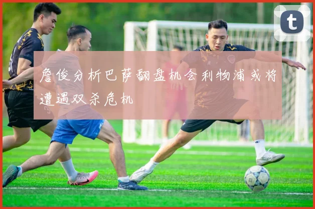 詹俊分析巴萨翻盘机会利物浦或将遭遇双杀危机
