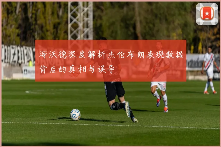 海沃德深度解析杰伦布朗表现数据背后的真相与误导