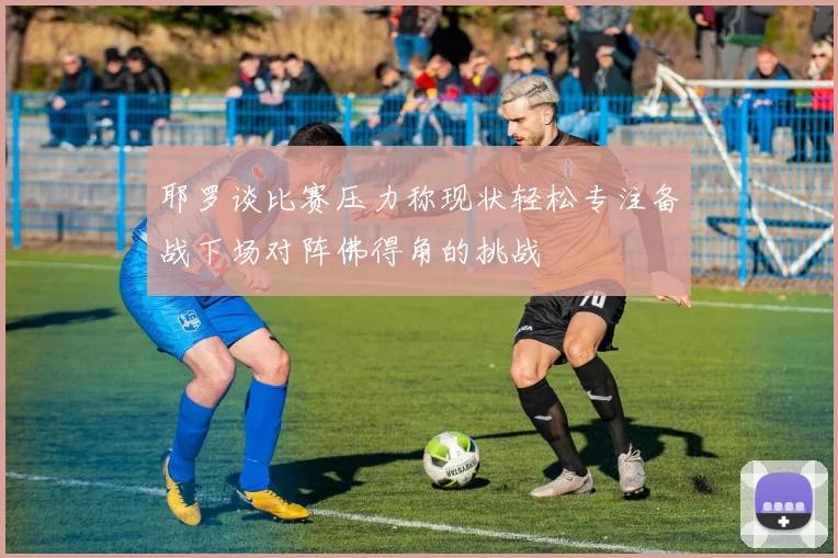 耶罗谈比赛压力称现状轻松专注备战下场对阵佛得角的挑战