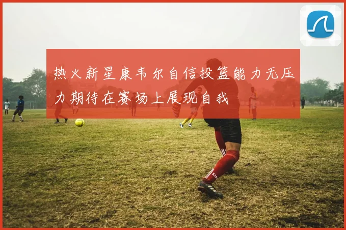 热火新星康韦尔自信投篮能力无压力期待在赛场上展现自我