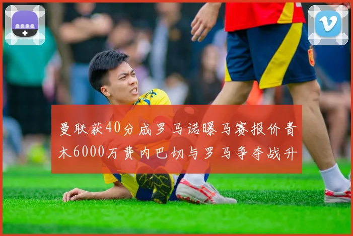 曼联获40分成罗马诺曝马赛报价青木6000万费内巴切与罗马争夺战升级