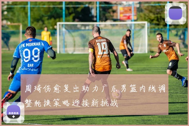 周琦伤愈复出助力广东男篮内线调整轮换策略迎接新挑战