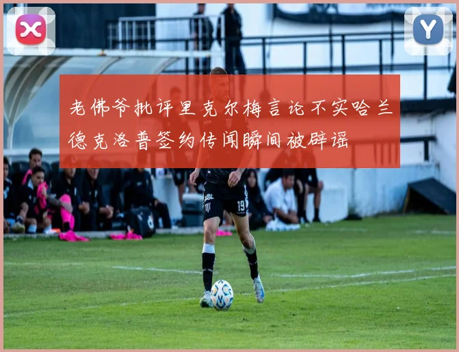 老佛爷批评里克尔梅言论不实哈兰德克洛普签约传闻瞬间被辟谣