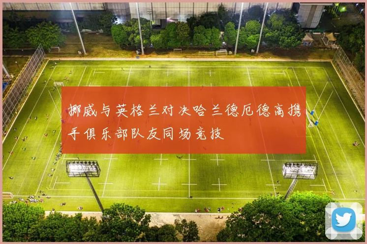 挪威与英格兰对决哈兰德厄德高携手俱乐部队友同场竞技